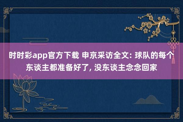 时时彩app官方下载 申京采访全文: 球队的每个东谈主都准备好了， 没东谈主念念回家