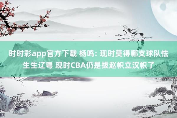 时时彩app官方下载 杨鸣: 现时莫得哪支球队怯生生辽粤 现时CBA仍是拔赵帜立汉帜了