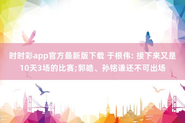 时时彩app官方最新版下载 于根伟: 接下来又是10天3场的比赛;郭皓、孙铭谦还不可出场
