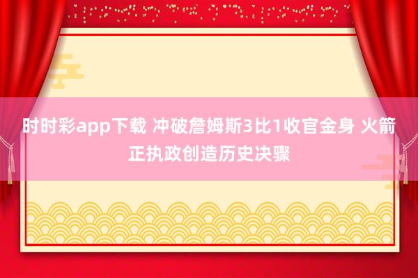 时时彩app下载 冲破詹姆斯3比1收官金身 火箭正执政创造历史决骤