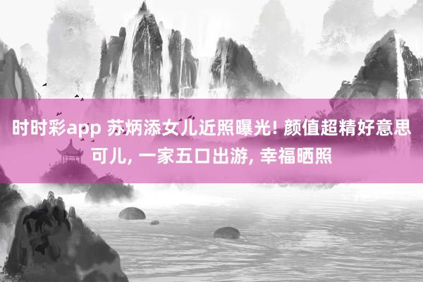 时时彩app 苏炳添女儿近照曝光! 颜值超精好意思可儿， 一家五口出游， 幸福晒照