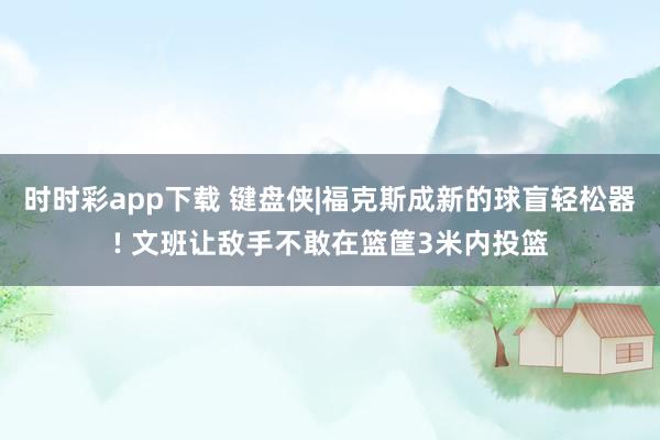 时时彩app下载 键盘侠|福克斯成新的球盲轻松器! 文班让敌手不敢在篮筐3米内投篮