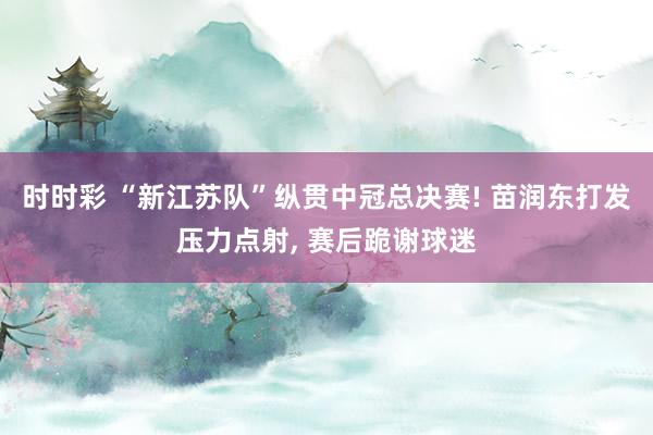 时时彩 “新江苏队”纵贯中冠总决赛! 苗润东打发压力点射， 赛后跪谢球迷