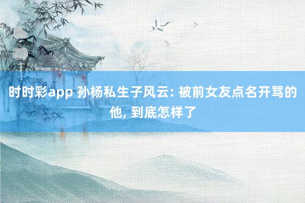 时时彩app 孙杨私生子风云: 被前女友点名开骂的他， 到底怎样了