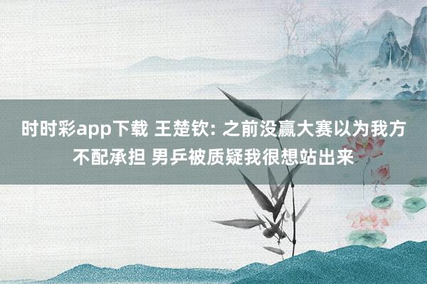 时时彩app下载 王楚钦: 之前没赢大赛以为我方不配承担 男乒被质疑我很想站出来