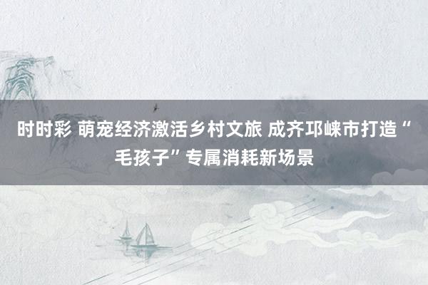 时时彩 萌宠经济激活乡村文旅 成齐邛崃市打造“毛孩子”专属消耗新场景