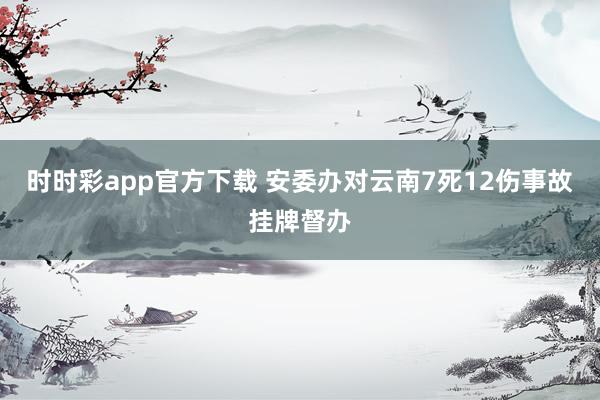 时时彩app官方下载 安委办对云南7死12伤事故挂牌督办