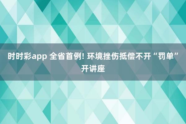 时时彩app 全省首例! 环境挫伤抵偿不开“罚单”开讲座