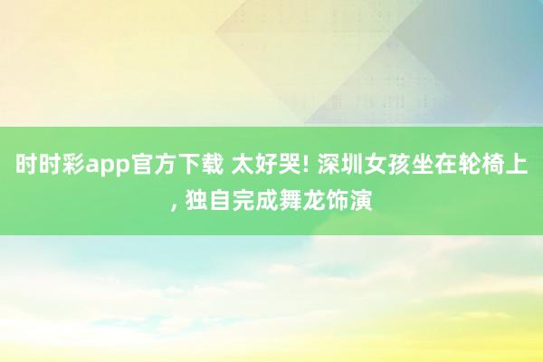 时时彩app官方下载 太好哭! 深圳女孩坐在轮椅上， 独自完成舞龙饰演