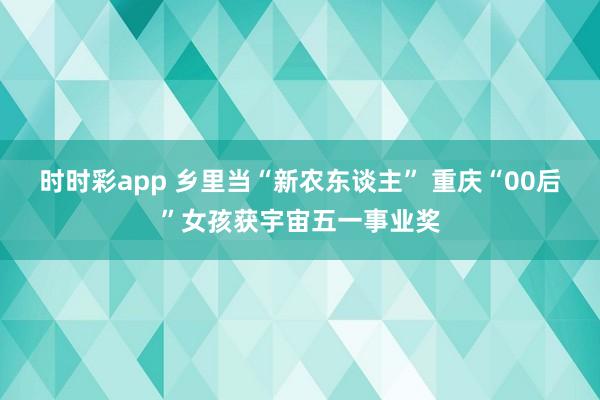 时时彩app 乡里当“新农东谈主” 重庆“00后”女孩获宇宙五一事业奖
