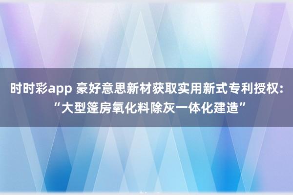 时时彩app 豪好意思新材获取实用新式专利授权: “大型篷房氧化料除灰一体化建造”