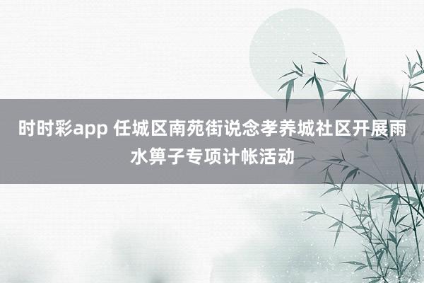 时时彩app 任城区南苑街说念孝养城社区开展雨水箅子专项计帐活动