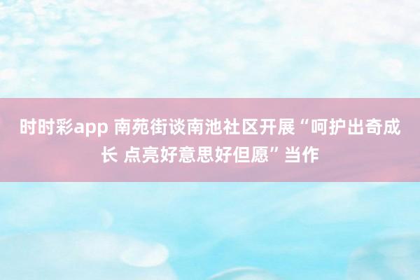 时时彩app 南苑街谈南池社区开展“呵护出奇成长 点亮好意思好但愿”当作