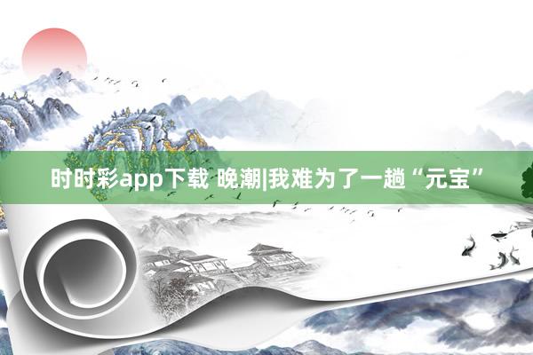 时时彩app下载 晚潮|我难为了一趟“元宝”