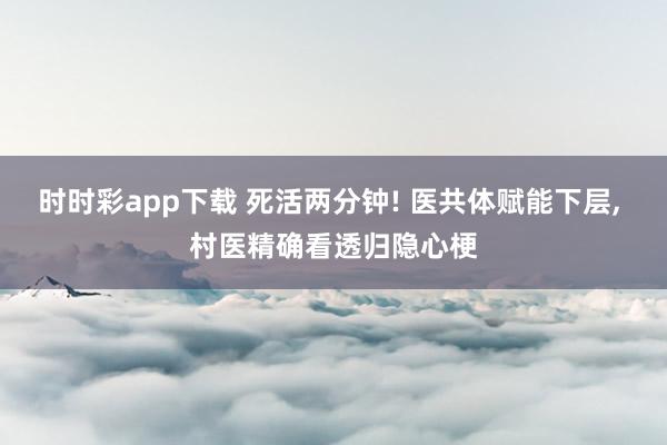 时时彩app下载 死活两分钟! 医共体赋能下层， 村医精确看透归隐心梗