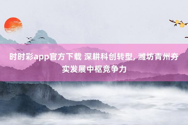 时时彩app官方下载 深耕科创转型， 潍坊青州夯实发展中枢竞争力