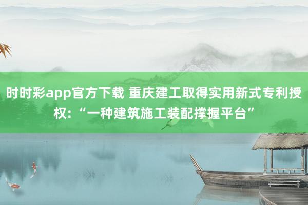 时时彩app官方下载 重庆建工取得实用新式专利授权: “一种建筑施工装配撑握平台”