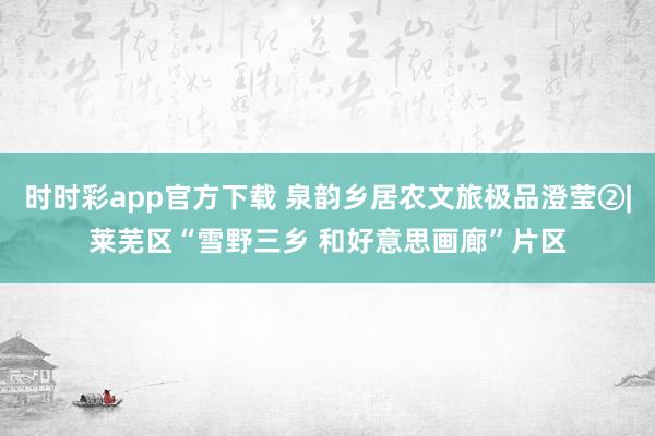 时时彩app官方下载 泉韵乡居农文旅极品澄莹②|莱芜区“雪野三乡 和好意思画廊”片区