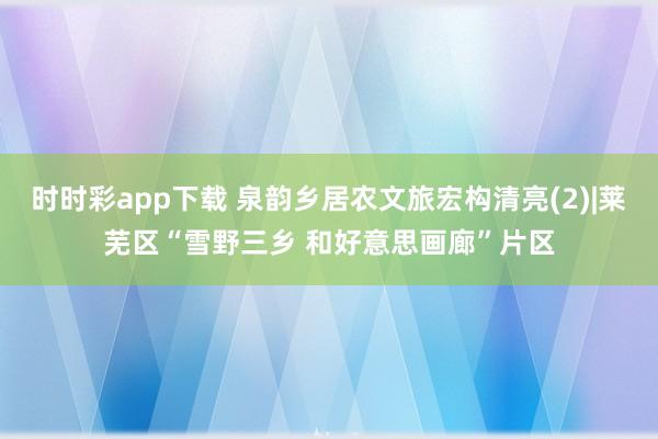 时时彩app下载 泉韵乡居农文旅宏构清亮(2)|莱芜区“雪野三乡 和好意思画廊”片区