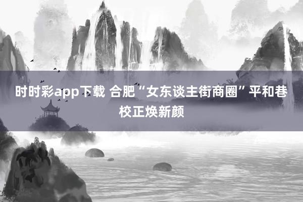 时时彩app下载 合肥“女东谈主街商圈”平和巷校正焕新颜
