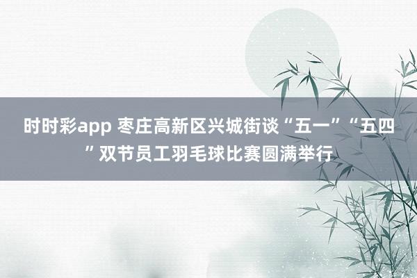 时时彩app 枣庄高新区兴城街谈“五一”“五四”双节员工羽毛球比赛圆满举行