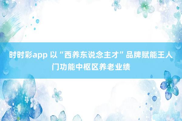 时时彩app 以“西养东说念主才”品牌赋能王人门功能中枢区养老业绩