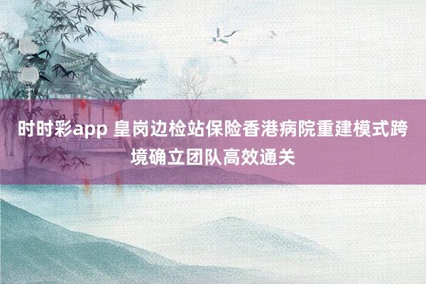 时时彩app 皇岗边检站保险香港病院重建模式跨境确立团队高效通关
