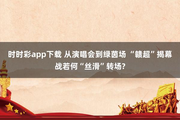 时时彩app下载 从演唱会到绿茵场 “赣超”揭幕战若何“丝滑”转场?