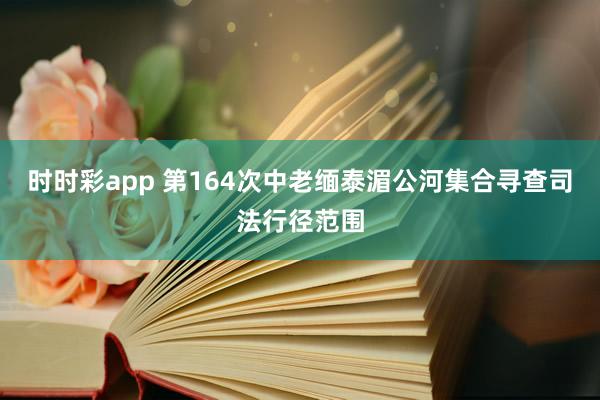时时彩app 第164次中老缅泰湄公河集合寻查司法行径范围
