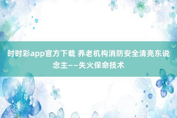 时时彩app官方下载 养老机构消防安全清亮东说念主——失火保命技术