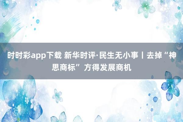 时时彩app下载 新华时评·民生无小事丨去掉“神思商标” 方得发展商机