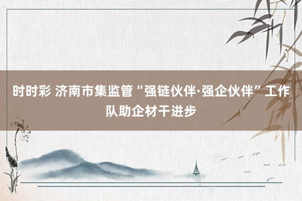 时时彩 济南市集监管“强链伙伴·强企伙伴”工作队助企材干进步