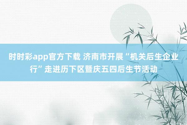 时时彩app官方下载 济南市开展“机关后生企业行”走进历下区暨庆五四后生节活动