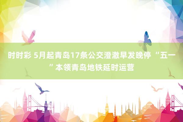 时时彩 5月起青岛17条公交澄澈早发晚停 “五一”本领青岛地铁延时运营