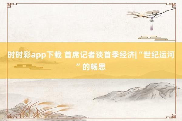 时时彩app下载 首席记者谈首季经济|“世纪运河”的畅思