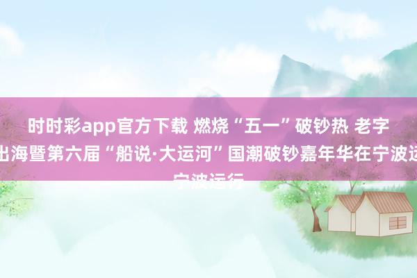 时时彩app官方下载 燃烧“五一”破钞热 老字号出海暨第六届“船说·大运河”国潮破钞嘉年华在宁波运行