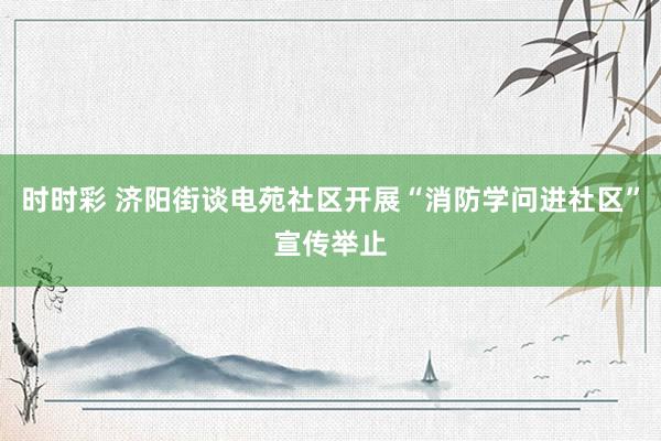 时时彩 济阳街谈电苑社区开展“消防学问进社区”宣传举止
