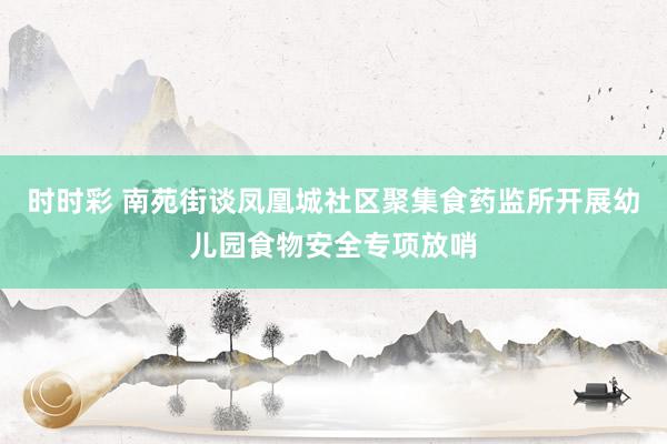 时时彩 南苑街谈凤凰城社区聚集食药监所开展幼儿园食物安全专项放哨