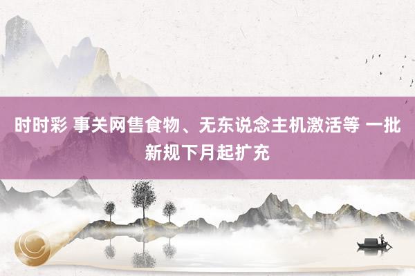 时时彩 事关网售食物、无东说念主机激活等 一批新规下月起扩充