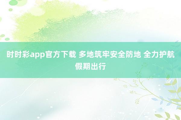 时时彩app官方下载 多地筑牢安全防地 全力护航假期出行