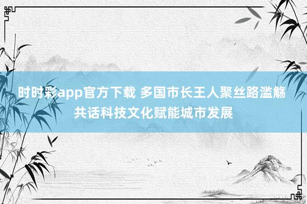 时时彩app官方下载 多国市长王人聚丝路滥觞 共话科技文化赋能城市发展