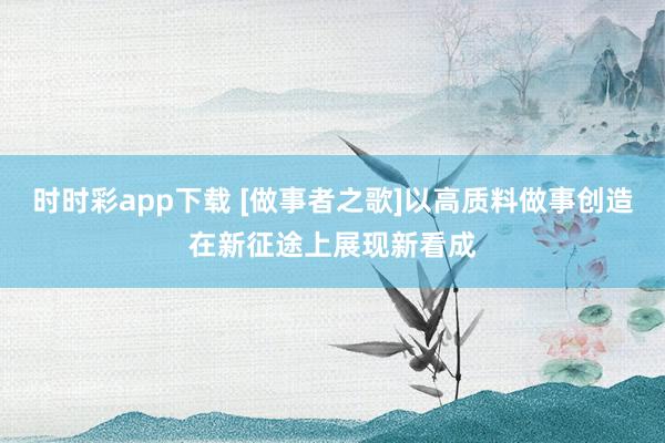时时彩app下载 [做事者之歌]以高质料做事创造在新征途上展现新看成