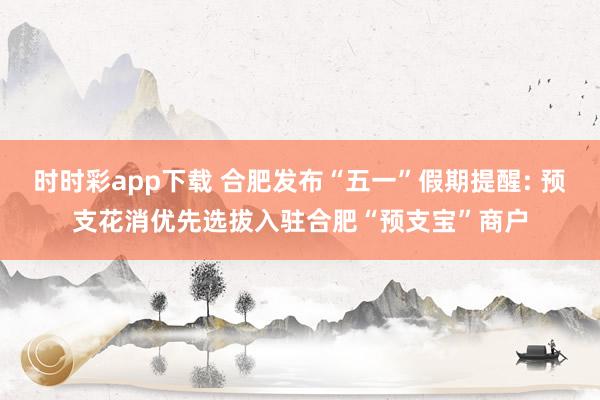 时时彩app下载 合肥发布“五一”假期提醒: 预支花消优先选拔入驻合肥“预支宝”商户