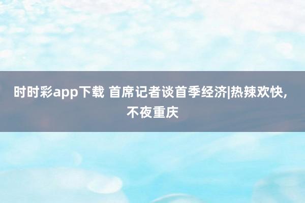 时时彩app下载 首席记者谈首季经济|热辣欢快， 不夜重庆