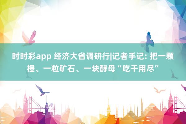 时时彩app 经济大省调研行|记者手记: 把一颗橙、一粒矿石、一块酵母“吃干用尽”