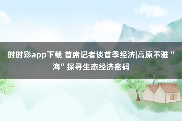 时时彩app下载 首席记者谈首季经济|高原不雅“海”探寻生态经济密码