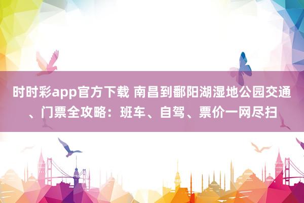 时时彩app官方下载 南昌到鄱阳湖湿地公园交通、门票全攻略：班车、自驾、票价一网尽扫
