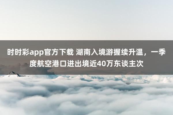 时时彩app官方下载 湖南入境游握续升温，一季度航空港口进出境近40万东谈主次