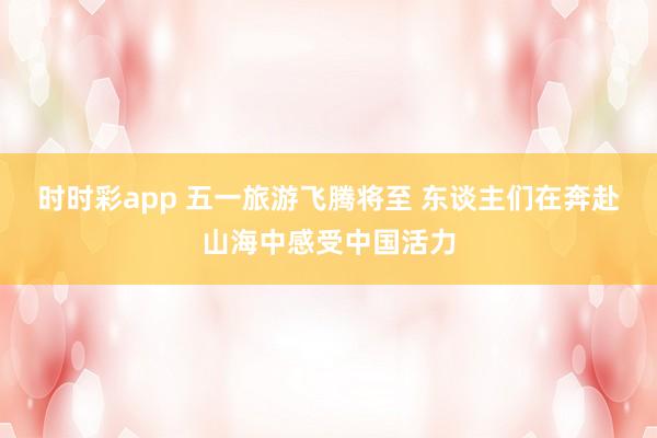 时时彩app 五一旅游飞腾将至 东谈主们在奔赴山海中感受中国活力