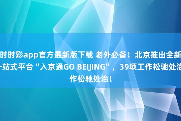 时时彩app官方最新版下载 老外必备！北京推出全新一站式平台“入京通GO BEIJING”，39项工作松驰处治！